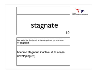 stagnate
                                                            19

Her social life ﬂourished; at the same time, her academic
life stagnated.




become stagnant, inactive, dull; cease
developing (v.)
 