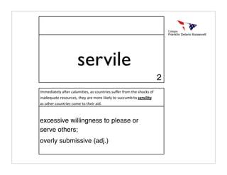servile
                                                                      2
Immediately a:er calami>es, as countries suﬀer from the shocks of 
inadequate resources, they are more likely to succumb to servility 
as other countries come to their aid.



excessive willingness to please or
serve others;
overly submissive (adj.)
 
