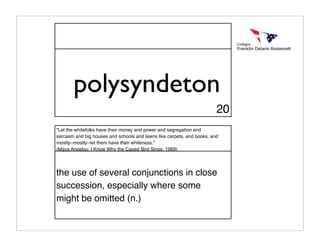 polysyndeton
                                                                        20
"Let the whitefolks have their money and power and segregation and
sarcasm and big houses and schools and lawns like carpets, and books, and
mostly--mostly--let them have their whiteness."
(Maya Angelou, I Know Why the Caged Bird Sings, 1969)




the use of several conjunctions in close
succession, especially where some
might be omitted (n.)
 