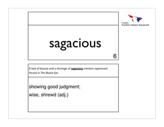 sagacious
                                                                  6
A lack of beauty and a shortage of sagacious mentors oppressed 
Pecola in The Bluest Eye.



showing good judgment;
wise, shrewd (adj.)
 