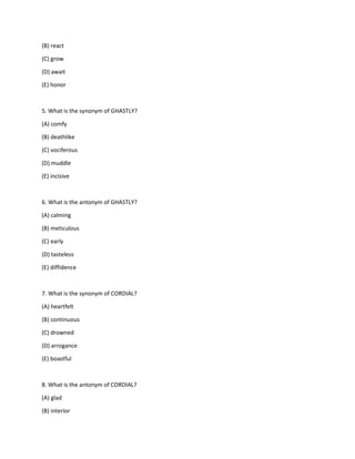 (B) react
(C) grow
(D) await
(E) honor
5. What is the synonym of GHASTLY?
(A) comfy
(B) deathlike
(C) vociferous
(D) muddle
(E) incisive
6. What is the antonym of GHASTLY?
(A) calming
(B) meticulous
(C) early
(D) tasteless
(E) diffidence
7. What is the synonym of CORDIAL?
(A) heartfelt
(B) continuous
(C) drowned
(D) arrogance
(E) boastful
8. What is the antonym of CORDIAL?
(A) glad
(B) interior
 