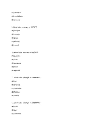 (C) uncordial
(D) non-believer
(E) oneness
9. What is the synonym of RECTIFY?
(A) cheapen
(B) operate
(C) gauge
(D) enlarge
(E) remedy
10. What is the antonym of RECTIFY?
(A) publicize
(B) scale
(C) aggravate
(D) treat
(E) legislate
11. What is the synonym of ASCERTAIN?
(A) hurt
(B) propose
(C) determine
(D) frighten
(E) relieve
12. What is the antonym of ASCERTAIN?
(A) build
(B) bury
(C) terminate
 