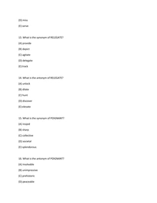 (D) miss
(E) serve
13. What is the synonym of RELEGATE?
(A) provide
(B) depict
(C) agitate
(D) delegate
(E) track
14. What is the antonym of RELEGATE?
(A) unlock
(B) dilate
(C) hunt
(D) discover
(E) elevate
15. What is the synonym of POIGNANT?
(A) insipid
(B) sharp
(C) collective
(D) societal
(E) splendorous
16. What is the antonym of POIGNANT?
(A) insolvable
(B) unimpressive
(C) prehistoric
(D) peaceable
 