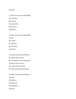 (E) regular
17. What is the synonym of BULWARK?
(A) impartiality
(B) barricade
(C) associateship
(D) perversion
(E) dejection
18. What is the antonym of BULWARK?
(A) hurt
(B) humility
(C) magazines
(D) princeliness
(E) fondness
19. What is the synonym of NOTION?
(A) ready or likely to betray
(B) more important than anything else
(C) that has thick scaly skin
(D) an idea, belief, or opinion
(E) a deep-seated feeling of aversion
20. What is the antonym of NOTION?
(A) frantic
(B) adventure
(C) advisement
(D) equalization
(E) reality
 