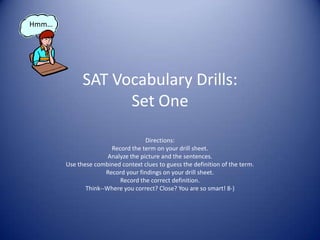 SAT Vocabulary Drills:Set One Directions:  Record the term on your drill sheet. Analyze the picture and the sentences. Use these combined context clues to guess the definition of the term. Record your findings on your drill sheet. Record the correct definition. Think--Where you correct? Close? You are so smart! 8-) Hmm… 