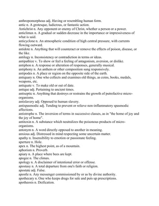 anthropomorphous adj. Having or resembling human form.
antic n. A grotesque, ludicrous, or fantastic action.
Antichrist n. Any opponent or enemy of Christ, whether a person or a power.
anticlimax n. A gradual or sudden decrease in the importance or impressiveness of
what is said.
anticyclone n. An atmospheric condition of high central pressure, with currents
flowing outward.
antidote n. Anything that will counteract or remove the effects of poison, disease, or
the like.
antilogy n. Inconsistency or contradiction in terms or ideas.
antipathize v. To show or feel a feeling of antagonism, aversion, or dislike.
antiphon n. A response or alteration of responses, generally musical.
antiphony n. An anthem or other composition sung responsively.
antipodes n. A place or region on the opposite side of the earth.
antiquary n. One who collects and examines old things, as coins, books, medals,
weapons, etc.
antiquate v. To make old or out of date.
antique adj. Pertaining to ancient times.
antiseptic n. Anything that destroys or restrains the growth of putrefactive micro-
organisms.
antislavery adj. Opposed to human slavery.
antispasmodic adj. Tending to prevent or relieve non-inflammatory spasmodic
affections.
antistrophe n. The inversion of terms in successive classes, as in "the home of joy and
the joy of home".
antitoxin n. A substance which neutralizes the poisonous products of micro-
organisms.
antonym n. A word directly opposed to another in meaning.
anxious adj. Distressed in mind respecting some uncertain matter.
apathy n. Insensibility to emotion or passionate feeling.
aperture n. Hole.
apex n. The highest point, as of a mountain.
aphorism n. Proverb.
apiary n. A place where bees are kept.
apogee n. The climax.
apology n. A disclaimer of intentional error or offense.
apostasy n. A total departure from one's faith or religion.
apostate adj. False.
apostle n. Any messenger commissioned by or as by divine authority.
apothecary n. One who keeps drugs for sale and puts up prescriptions.
apotheosis n. Deification.
 