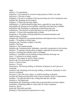 plant.
pollute v. To contaminate.
polyarchy n. Government by several or many persons of what- ever class.
polycracy n. The rule of many.
polygamy n. the fact or condition of having more than one wife or husband at once.
polyglot adj. Speaking several tongues.
polygon n. A figure having many angles.
polyhedron n. A solid bounded by plane faces, especially by more than four.
polysyllable adj. Having several syllables, especially more than three syllables.
polytechnic adj. Pertaining to, embracing, or practicing many arts.
polytheism n. The doctrine or belief that there are more gods than one.
pommel v. To beat with something thick or bulky.
pomposity n. The quality of being marked by an assumed stateliness and
impressiveness of manner.
pompous adj. Marked by an assumed stateliness and impressiveness of manner.
ponder v. To meditate or reflect upon.
ponderous adj. Unusually weighty or forcible.
pontiff n. The Pope.
populace n. The common people.
populous adj. Containing many inhabitants, especially in proportion to the territory.
portend v. To indicate as being about to happen, especially by previous signs.
portent n. Anything that indicates what is to happen.
portfolio n. A portable case for holding writing-materials, drawings, etc.
posit v. To present in an orderly manner.
position n. The manner in which a thing is placed.
positive adj. Free from doubt or hesitation.
posse n. A force of men.
possess v. To own.
possession n. The having, holding, or detention of property in one's power or
command.
possessive adj. Pertaining to the having, holding, or detention of property in one's
power or command.
possessor n. One who owns, enjoys, or controls anything, as property.
possible adj. Being not beyond the reach of power natural, moral, or supernatural.
postdate v. To make the date of any writing later than the real date.
posterior n. The hinder part.
postgraduate adj. Pertaining to studies that are pursued after receiving a degree.
postscript n. Something added to a letter after the writer's signature.
potency n. Power.
potent adj. Physically powerful.
potentate n. One possessed of great power or sway.
 