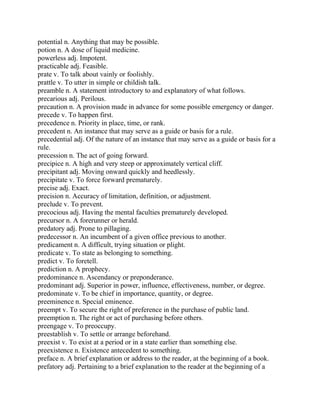 potential n. Anything that may be possible.
potion n. A dose of liquid medicine.
powerless adj. Impotent.
practicable adj. Feasible.
prate v. To talk about vainly or foolishly.
prattle v. To utter in simple or childish talk.
preamble n. A statement introductory to and explanatory of what follows.
precarious adj. Perilous.
precaution n. A provision made in advance for some possible emergency or danger.
precede v. To happen first.
precedence n. Priority in place, time, or rank.
precedent n. An instance that may serve as a guide or basis for a rule.
precedential adj. Of the nature of an instance that may serve as a guide or basis for a
rule.
precession n. The act of going forward.
precipice n. A high and very steep or approximately vertical cliff.
precipitant adj. Moving onward quickly and heedlessly.
precipitate v. To force forward prematurely.
precise adj. Exact.
precision n. Accuracy of limitation, definition, or adjustment.
preclude v. To prevent.
precocious adj. Having the mental faculties prematurely developed.
precursor n. A forerunner or herald.
predatory adj. Prone to pillaging.
predecessor n. An incumbent of a given office previous to another.
predicament n. A difficult, trying situation or plight.
predicate v. To state as belonging to something.
predict v. To foretell.
prediction n. A prophecy.
predominance n. Ascendancy or preponderance.
predominant adj. Superior in power, influence, effectiveness, number, or degree.
predominate v. To be chief in importance, quantity, or degree.
preeminence n. Special eminence.
preempt v. To secure the right of preference in the purchase of public land.
preemption n. The right or act of purchasing before others.
preengage v. To preoccupy.
preestablish v. To settle or arrange beforehand.
preexist v. To exist at a period or in a state earlier than something else.
preexistence n. Existence antecedent to something.
preface n. A brief explanation or address to the reader, at the beginning of a book.
prefatory adj. Pertaining to a brief explanation to the reader at the beginning of a
 