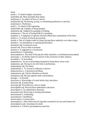 book.
prefer v. To hold in higher estimation.
preferable adj. More desirable than others.
preference n. An object of favor or choice.
preferential adj. Possessing, giving, or constituting preference or priority.
preferment n. Preference.
prefix v. To attach at the beginning.
prehensible adj. Capable of being grasped.
prehensile adj. Adapted for grasping or holding.
prehension n. The act of laying hold of or grasping.
prejudice n. A judgment or opinion formed without due examination of the facts.
prelacy n. A system of church government.
prelate n. One of a higher order of clergy having direct authority over other clergy.
prelude n. An introductory or opening performance.
premature adj. Coming too soon.
premier adj. First in rank or position.
premise n. A judgment as a conclusion.
premonition n. Foreboding.
preoccupation n. The state of having the mind, attention, or inclination preoccupied.
preoccupy v. To fill the mind of a person to the exclusion of other subjects.
preordain v. To foreordain.
preparation n. An act or proceeding designed to bring about some event.
preparatory adj. Having to do with what is preliminary.
preponderant adj. Prevalent.
preponderate v. To exceed in influence or power.
prepossession n. A preconceived liking.
preposterous adj. Utterly ridiculous or absurd.
prerogative adj. Having superior rank or precedence.
presage v. To foretell.
prescience n. Knowledge of events before they take place.
prescient adj. Foreknowing.
prescript adj. Prescribed as a rule or model.
prescriptible adj. Derived from authoritative direction.
prescription n. An authoritative direction.
presentient adj. Perceiving or feeling beforehand.
presentiment n. Foreboding.
presentment n. Semblance.
preservation n. Conservation.
presumption n. That which may be logically assumed to be true until disproved.
presumptuous adj. Assuming too much.
pretension n. A bold or presumptuous assertion.
 