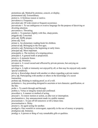 pretentious adj. Marked by pretense, conceit, or display.
preternatural adj. Extraordinary.
pretext n. A fictitious reason or motive.
prevalence n. Frequency.
prevalent adj. Of wide extent or frequent occurrence.
prevaricate v. To use ambiguous or evasive language for the purpose of deceiving or
diverting attention.
prevention n. Thwarting.
prickle v. To puncture slightly with fine, sharp points.
priggish adj. Conceited.
prim adj. Stiffly proper.
prima adj. First.
primer n. An elementary reading-book for children.
primeval adj. Belonging to the first ages.
primitive adj. Pertaining to the beginning or early times.
principal adj. Most important.
principality n. The territory of a reigning prince.
principle n. A general truth or proposition.
priory n. A monastic house.
pristine adj. Primitive.
privateer n. A vessel owned and officered by private persons, but carrying on
maritime war.
privilege n. A right or immunity not enjoyed by all, or that may be enjoyed only under
special conditions.
privity n. Knowledge shared with another or others regarding a private matter.
privy adj. Participating with another or others in the knowledge of a secret
transaction.
probate adj. Relating to making proof, as of a will.
probation n. Any proceeding designed to ascertain or test character, qualification, or
the like.
probe v. To search through and through.
probity n. Virtue or integrity tested and confirmed.
procedure n. A manner or method of acting.
proceed v. To renew motion or action, as after rest or interruption.
proclamation n. Any announcement made in a public manner.
procrastinate v. To put off till tomorrow or till a future time.
procrastination n. Delay.
proctor n. An agent acting for another.
prodigal n. One wasteful or extravagant, especially in the use of money or property.
prodigious adj. Immense.
prodigy n. A person or thing of very remarkable gifts or qualities.
 