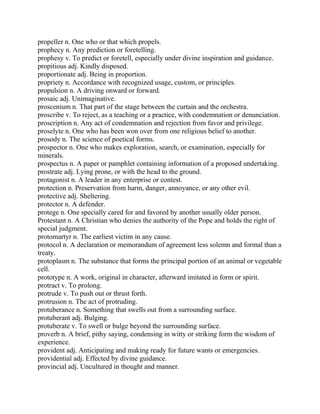 propeller n. One who or that which propels.
prophecy n. Any prediction or foretelling.
prophesy v. To predict or foretell, especially under divine inspiration and guidance.
propitious adj. Kindly disposed.
proportionate adj. Being in proportion.
propriety n. Accordance with recognized usage, custom, or principles.
propulsion n. A driving onward or forward.
prosaic adj. Unimaginative.
proscenium n. That part of the stage between the curtain and the orchestra.
proscribe v. To reject, as a teaching or a practice, with condemnation or denunciation.
proscription n. Any act of condemnation and rejection from favor and privilege.
proselyte n. One who has been won over from one religious belief to another.
prosody n. The science of poetical forms.
prospector n. One who makes exploration, search, or examination, especially for
minerals.
prospectus n. A paper or pamphlet containing information of a proposed undertaking.
prostrate adj. Lying prone, or with the head to the ground.
protagonist n. A leader in any enterprise or contest.
protection n. Preservation from harm, danger, annoyance, or any other evil.
protective adj. Sheltering.
protector n. A defender.
protege n. One specially cared for and favored by another usually older person.
Protestant n. A Christian who denies the authority of the Pope and holds the right of
special judgment.
protomartyr n. The earliest victim in any cause.
protocol n. A declaration or memorandum of agreement less solemn and formal than a
treaty.
protoplasm n. The substance that forms the principal portion of an animal or vegetable
cell.
prototype n. A work, original in character, afterward imitated in form or spirit.
protract v. To prolong.
protrude v. To push out or thrust forth.
protrusion n. The act of protruding.
protuberance n. Something that swells out from a surrounding surface.
protuberant adj. Bulging.
protuberate v. To swell or bulge beyond the surrounding surface.
proverb n. A brief, pithy saying, condensing in witty or striking form the wisdom of
experience.
provident adj. Anticipating and making ready for future wants or emergencies.
providential adj. Effected by divine guidance.
provincial adj. Uncultured in thought and manner.
 