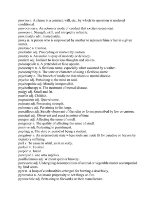 proviso n. A clause in a contract, will, etc., by which its operation is rendered
conditional.
provocation n. An action or mode of conduct that excites resentment.
prowess n. Strength, skill, and intrepidity in battle.
proximately adv. Immediately.
proxy n. A person who is empowered by another to represent him or her in a given
matter.
prudence n. Caution.
prudential adj. Proceeding or marked by caution.
prudery n. An undue display of modesty or delicacy.
prurient adj. Inclined to lascivious thoughts and desires.
pseudapostle n. A pretended or false apostle.
pseudonym n. A fictitious name, especially when assumed by a writer.
pseudonymity n. The state or character of using a fictitious name.
psychiatry n. The branch of medicine that relates to mental disease.
psychic adj. Pertaining to the mind or soul.
psychopathic adj. Morally irresponsible.
psychotherapy n. The treatment of mental disease.
pudgy adj. Small and fat.
puerile adj. Childish.
pugnacious adj. Quarrelsome.
puissant adj. Possessing strength.
pulmonary adj. Pertaining to the lungs.
punctilious adj. Strictly observant of the rules or forms prescribed by law or custom.
punctual adj. Observant and exact in points of time.
pungent adj. Affecting the sense of smell.
pungency n. The quality of affecting the sense of smell.
punitive adj. Pertaining to punishment.
pupilage n. The state or period of being a student.
purgatory n. An intermediate state where souls are made fit for paradise or heaven by
expiatory suffering.
purl v. To cause to whirl, as in an eddy.
purloin v. To steal.
purport n. Intent.
purveyor n. one who supplies
pusillanimous adj. Without spirit or bravery.
putrescent adj. Undergoing decomposition of animal or vegetable matter accompanied
by fetid odors.
pyre n. A heap of combustibles arranged for burning a dead body.
pyromania n. An insane propensity to set things on fire.
pyrotechnic adj. Pertaining to fireworks or their manufacture.
 