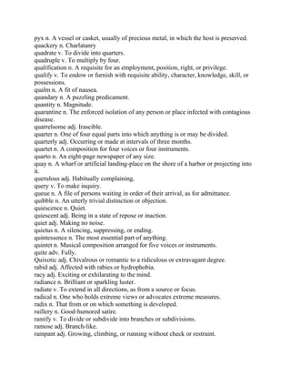 pyx n. A vessel or casket, usually of precious metal, in which the host is preserved.
quackery n. Charlatanry
quadrate v. To divide into quarters.
quadruple v. To multiply by four.
qualification n. A requisite for an employment, position, right, or privilege.
qualify v. To endow or furnish with requisite ability, character, knowledge, skill, or
possessions.
qualm n. A fit of nausea.
quandary n. A puzzling predicament.
quantity n. Magnitude.
quarantine n. The enforced isolation of any person or place infected with contagious
disease.
quarrelsome adj. Irascible.
quarter n. One of four equal parts into which anything is or may be divided.
quarterly adj. Occurring or made at intervals of three months.
quartet n. A composition for four voices or four instruments.
quarto n. An eight-page newspaper of any size.
quay n. A wharf or artificial landing-place on the shore of a harbor or projecting into
it.
querulous adj. Habitually complaining.
query v. To make inquiry.
queue n. A file of persons waiting in order of their arrival, as for admittance.
quibble n. An utterly trivial distinction or objection.
quiescence n. Quiet.
quiescent adj. Being in a state of repose or inaction.
quiet adj. Making no noise.
quietus n. A silencing, suppressing, or ending.
quintessence n. The most essential part of anything.
quintet n. Musical composition arranged for five voices or instruments.
quite adv. Fully.
Quixotic adj. Chivalrous or romantic to a ridiculous or extravagant degree.
rabid adj. Affected with rabies or hydrophobia.
racy adj. Exciting or exhilarating to the mind.
radiance n. Brilliant or sparkling luster.
radiate v. To extend in all directions, as from a source or focus.
radical n. One who holds extreme views or advocates extreme measures.
radix n. That from or on which something is developed.
raillery n. Good-humored satire.
ramify v. To divide or subdivide into branches or subdivisions.
ramose adj. Branch-like.
rampant adj. Growing, climbing, or running without check or restraint.
 