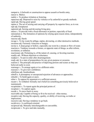 rampart n. A bulwark or construction to oppose assault or hostile entry.
rancor n. Malice.
rankle v. To produce irritation or festering.
rapacious adj. Disposed to seize by violence or by unlawful or greedy methods.
rapid adj. Having great speed.
rapine n. The act of seizing and carrying off property by superior force, as in war.
rapt adj. Enraptured.
raptorial adj. Seizing and devouring living prey.
ration v. To provide with a fixed allowance or portion, especially of food.
rationalism n. The formation of opinions by relying upon reason alone, independently
of authority.
raucous adj. Harsh.
ravage v. To lay waste by pillage, rapine, devouring, or other destructive methods.
ravenous adj. Furiously voracious or hungry.
ravine n. A deep gorge or hollow, especially one worn by a stream or flow of water.
reaction n. Tendency towards a former, or opposite state of things, as after reform,
revolution, or inflation.
reactionary adj. Pertaining to, of the nature of, causing, or favoring reaction.
readily adv. Without objection or reluctance.
readjust v. To put in order after disarrangement.
ready adj. In a state of preparedness for any given purpose or occasion.
realism n. The principle and practice of depicting persons and scenes as they are
believed really to exist.
rearrange v. To arrange again or in a different order.
reassure v. To give new confidence.
rebellious adj. Insubordinate.
rebuff n. A peremptory or unexpected rejection of advances or approaches.
rebuild v. To build again or anew.
rebut v. To oppose by argument or a sufficient answer.
recant v. To withdraw formally one's belief (in something previously believed or
maintained).
recapitulate v. To repeat again the principal points of.
recapture v. To capture again.
recede v. To move back or away.
receivable adj. Capable of being or fit to be received - often money.
receptive adj. Having the capacity, quality, or ability of receiving, as truths or
impressions.
recessive adj. Having a tendency to go back.
recidivist n. A confirmed criminal.
reciprocal adj. Mutually interchangeable or convertible.
reciprocate v. To give and take mutually.
 