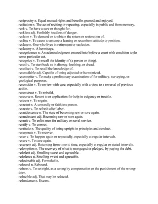 reciprocity n. Equal mutual rights and benefits granted and enjoyed.
recitation n. The act of reciting or repeating, especially in public and from memory.
reck v. To have a care or thought for.
reckless adj. Foolishly headless of danger.
reclaim v. To demand or to obtain the return or restoration of.
recline v. To cause to assume a leaning or recumbent attitude or position.
recluse n. One who lives in retirement or seclusion.
reclusory n. A hermitage.
recognizance n. An acknowledgment entered into before a court with condition to do
some particular act.
recognize v. To recall the identity of (a person or thing).
recoil v. To start back as in dismay, loathing, or dread.
recollect v. To recall the knowledge of.
reconcilable adj. Capable of being adjusted or harmonized.
reconnoiter v. To make a preliminary examination of for military, surveying, or
geological purposes.
reconsider v. To review with care, especially with a view to a reversal of previous
action.
reconstruct v. To rebuild.
recourse n. Resort to or application for help in exigency or trouble.
recover v. To regain.
recreant n. A cowardly or faithless person.
recreate v. To refresh after labor.
recrudescence n. The state of becoming raw or sore again.
recrudescent adj. Becoming raw or sore again.
recruit v. To enlist men for military or naval service.
rectify v. To correct.
rectitude n. The quality of being upright in principles and conduct.
recuperate v. To recover.
recur v. To happen again or repeatedly, especially at regular intervals.
recure v. To cure again.
recurrent adj. Returning from time to time, especially at regular or stated intervals.
redemption n. The recovery of what is mortgaged or pledged, by paying the debt.
redolent adj. Smelling sweet and agreeable.
redolence n. Smelling sweet and agreeable.
redoubtable adj. Formidable.
redound n. Rebound.
redress v. To set right, as a wrong by compensation or the punishment of the wrong-
doer.
reducible adj. That may be reduced.
redundance n. Excess.
 