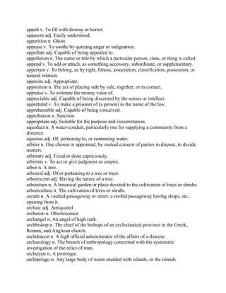 appall v. To fill with dismay or horror.
apparent adj. Easily understood.
apparition n. Ghost.
appease v. To soothe by quieting anger or indignation.
appellate adj. Capable of being appealed to.
appellation n. The name or title by which a particular person, class, or thing is called.
append v. To add or attach, as something accessory, subordinate, or supplementary.
appertain v. To belong, as by right, fitness, association, classification, possession, or
natural relation.
apposite adj. Appropriate.
apposition n. The act of placing side by side, together, or in contact.
appraise v. To estimate the money value of.
appreciable adj. Capable of being discerned by the senses or intellect.
apprehend v. To make a prisoner of (a person) in the name of the law.
apprehensible adj. Capable of being conceived.
approbation n. Sanction.
appropriate adj. Suitable for the purpose and circumstances.
aqueduct n. A water-conduit, particularly one for supplying a community from a
distance.
aqueous adj. Of, pertaining to, or containing water.
arbiter n. One chosen or appointed, by mutual consent of parties in dispute, to decide
matters.
arbitrary adj. Fixed or done capriciously.
arbitrate v. To act or give judgment as umpire.
arbor n. A tree.
arboreal adj. Of or pertaining to a tree or trees.
arborescent adj. Having the nature of a tree.
arboretum n. A botanical garden or place devoted to the cultivation of trees or shrubs.
arboriculture n. The cultivation of trees or shrubs.
arcade n. A vaulted passageway or street; a roofed passageway having shops, etc.,
opening from it.
archaic adj. Antiquated
archaism n. Obsolescence.
archangel n. An angel of high rank.
archbishop n. The chief of the bishops of an ecclesiastical province in the Greek,
Roman, and Anglican church.
archdeacon n. A high official administrator of the affairs of a diocese.
archaeology n. The branch of anthropology concerned with the systematic
investigation of the relics of man.
archetype n. A prototype.
archipelago n. Any large body of water studded with islands, or the islands
 
