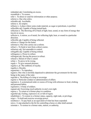 redundant adj. Constituting an excess.
reestablish v. To restore.
refer v. To direct or send for information or other purpose.
referrer n. One who refers.
referable adj. Ascribable.
referee n. An umpire.
refinery n. A place where some crude material, as sugar or petroleum, is purified.
reflectible adj. Capable of being turned back.
reflection n. The throwing off or back of light, heat, sound, or any form of energy that
travels in waves.
reflector n. A mirror, as of metal, for reflecting light, heat, or sound in a particular
direction.
reflexible adj. Capable of being reflected.
reform n. Change for the better.
reformer n. One who carries out a reform.
refract v. To bend or turn from a direct course.
refractory adj. Not amenable to control.
refragable adj. Capable of being refuted.
refringency n. Power to refract.
refringent adj. Having the power to refract.
refusal n. Denial of what is asked.
refute v. To prove to be wrong.
regale v. To give unusual pleasure.
regalia n. pl. The emblems of royalty.
regality n. Royalty.
regenerate v. To reproduce.
regent n. One who is lawfully deputized to administer the government for the time
being in the name of the ruler.
regicide n. The killing of a king or sovereign.
regime n. Particular conduct or administration of affairs.
regimen n. A systematized order or course of living with reference to food, clothing
and personal habits.
regiment n. A body of soldiers.
regnant adj. Exercising royal authority in one's own right.
regress v. To return to a former place or condition.
regretful adj. Feeling, expressive of, or full of regret.
rehabilitate v. To restore to a former status, capacity, right rank, or privilege.
reign v. To hold and exercise sovereign power.
reimburse v. To pay back as an equivalent of what has been expended.
rein n. A step attached to the bit for controlling a horse or other draft-animal.
reinstate v. To restore to a former state, station, or authority.
 
