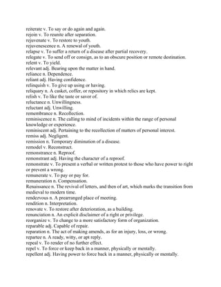 reiterate v. To say or do again and again.
rejoin v. To reunite after separation.
rejuvenate v. To restore to youth.
rejuvenescence n. A renewal of youth.
relapse v. To suffer a return of a disease after partial recovery.
relegate v. To send off or consign, as to an obscure position or remote destination.
relent v. To yield.
relevant adj. Bearing upon the matter in hand.
reliance n. Dependence.
reliant adj. Having confidence.
relinquish v. To give up using or having.
reliquary n. A casket, coffer, or repository in which relics are kept.
relish v. To like the taste or savor of.
reluctance n. Unwillingness.
reluctant adj. Unwilling.
remembrance n. Recollection.
reminiscence n. The calling to mind of incidents within the range of personal
knowledge or experience.
reminiscent adj. Pertaining to the recollection of matters of personal interest.
remiss adj. Negligent.
remission n. Temporary diminution of a disease.
remodel v. Reconstruct.
remonstrance n. Reproof.
remonstrant adj. Having the character of a reproof.
remonstrate v. To present a verbal or written protest to those who have power to right
or prevent a wrong.
remunerate v. To pay or pay for.
remuneration n. Compensation.
Renaissance n. The revival of letters, and then of art, which marks the transition from
medieval to modern time.
rendezvous n. A prearranged place of meeting.
rendition n. Interpretation.
renovate v. To restore after deterioration, as a building.
renunciation n. An explicit disclaimer of a right or privilege.
reorganize v. To change to a more satisfactory form of organization.
reparable adj. Capable of repair.
reparation n. The act of making amends, as for an injury, loss, or wrong.
repartee n. A ready, witty, or apt reply.
repeal v. To render of no further effect.
repel v. To force or keep back in a manner, physically or mentally.
repellent adj. Having power to force back in a manner, physically or mentally.
 