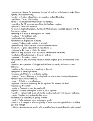 repentance n. Sorrow for something done or left undone, with desire to make things
right by undoing the wrong.
repertory n. A place where things are stored or gathered together.
repetition n. The act of repeating.
repine v. To indulge in fretfulness and faultfinding.
replenish v. To fill again, as something that has been emptied.
replete adj. Full to the uttermost.
replica n. A duplicate executed by the artist himself, and regarded, equally with the
first, as an original.
repository n. A place in which goods are stored.
reprehend v. To find fault with.
reprehensible adj. Censurable.
reprehension n. Expression of blame.
repress v. To keep under restraint or control.
repressible adj. Able to be kept under restraint or control.
reprieve v. To grant a respite from punishment to.
reprimand v. To chide or rebuke for a fault.
reprisal n. Any infliction or act by way of retaliation on an enemy.
reprobate n. One abandoned to depravity and sin.
reproduce v. To make a copy of.
reproduction n. The process by which an animal or plant gives rise to another of its
kind.
reproof n. An expression of disapproval or blame personally addressed to one
censured.
repudiate v. To refuse to have anything to do with.
repugnance n. Thorough dislike.
repugnant adj. Offensive to taste and feeling.
repulse n. The act of beating or driving back, as an attacking or advancing enemy.
repulsive adj. Grossly offensive.
repute v. To hold in general opinion.
requiem n. A solemn mass sung for the repose of the souls of the dead.
requisite adj. Necessary.
requital n. Adequate return for good or ill.
requite v. To repay either good or evil to, as to a person.
rescind v. To make void, as an act, by the enacting authority or a superior authority.
reseat v. To place in position of office again.
resemblance n. Similarity in quality or form.
resent v. To be indignant at, as an injury or insult.
reservoir n. A receptacle where a quantity of some material, especially of a liquid or
gas, may be kept.
residue n. A remainder or surplus after a part has been separated or otherwise treated.
 