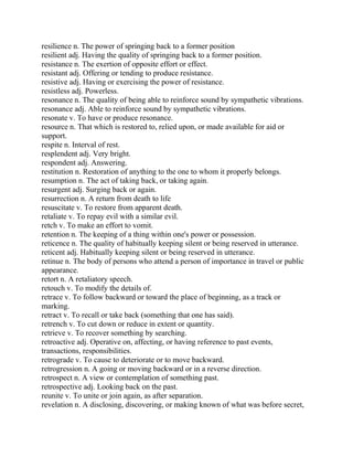 resilience n. The power of springing back to a former position
resilient adj. Having the quality of springing back to a former position.
resistance n. The exertion of opposite effort or effect.
resistant adj. Offering or tending to produce resistance.
resistive adj. Having or exercising the power of resistance.
resistless adj. Powerless.
resonance n. The quality of being able to reinforce sound by sympathetic vibrations.
resonance adj. Able to reinforce sound by sympathetic vibrations.
resonate v. To have or produce resonance.
resource n. That which is restored to, relied upon, or made available for aid or
support.
respite n. Interval of rest.
resplendent adj. Very bright.
respondent adj. Answering.
restitution n. Restoration of anything to the one to whom it properly belongs.
resumption n. The act of taking back, or taking again.
resurgent adj. Surging back or again.
resurrection n. A return from death to life
resuscitate v. To restore from apparent death.
retaliate v. To repay evil with a similar evil.
retch v. To make an effort to vomit.
retention n. The keeping of a thing within one's power or possession.
reticence n. The quality of habitually keeping silent or being reserved in utterance.
reticent adj. Habitually keeping silent or being reserved in utterance.
retinue n. The body of persons who attend a person of importance in travel or public
appearance.
retort n. A retaliatory speech.
retouch v. To modify the details of.
retrace v. To follow backward or toward the place of beginning, as a track or
marking.
retract v. To recall or take back (something that one has said).
retrench v. To cut down or reduce in extent or quantity.
retrieve v. To recover something by searching.
retroactive adj. Operative on, affecting, or having reference to past events,
transactions, responsibilities.
retrograde v. To cause to deteriorate or to move backward.
retrogression n. A going or moving backward or in a reverse direction.
retrospect n. A view or contemplation of something past.
retrospective adj. Looking back on the past.
reunite v. To unite or join again, as after separation.
revelation n. A disclosing, discovering, or making known of what was before secret,
 