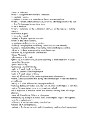private, or unknown.
revere v. To regard with worshipful veneration.
reverent adj. Humble.
reversion n. A return to or toward some former state or condition.
revert v. To return, or turn or look back, as toward a former position or the like.
revile v. To heap approach or abuse upon.
revisal n. Revision.
revise v. To examine for the correction of errors, or for the purpose of making
changes.
revocation n. Repeal.
revoke v. To rescind.
rhapsody n. Rapt or rapturous utterance.
rhetoric n. The art of discourse.
rhetorician n. A showy writer or speaker.
ribald adj. Indulging in or manifesting coarse indecency or obscenity.
riddance n. The act or ridding or delivering from something undesirable.
ridicule n. Looks or acts expressing amused contempt.
ridiculous adj. Laughable and contemptible.
rife adj. Abundant.
righteousness n. Rectitude.
rightful adj. Conformed to a just claim according to established laws or usage.
rigmarole n. Nonsense.
rigor n. Inflexibility.
rigorous adj. Uncompromising.
ripplet n. A small ripple, as of water.
risible adj. capable of exciting laughter.
rivulet n. A small stream or brook.
robust adj. Characterized by great strength or power of endurance.
rondo n. A musical composition during which the first part or subject is repeated
several times.
rookery n. A place where crows congregate to breed.
rotary adj. Turning around its axis, like a wheel, or so constructed as to turn thus.
rotate v. To cause to turn on or as on its axis, as a wheel.
rote n. Repetition of words or sounds as a means of learning them, with slight
attention.
rotund adj. Round from fullness or plumpness.
rudimentary adj. Being in an initial, early, or incomplete stage of development.
rue v. To regret extremely.
ruffian adj. A lawless or recklessly brutal fellow.
ruminant adj. Chewing the cud.
ruminate v. To chew over again, as food previously swallowed and regurgitated.
 