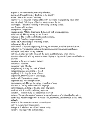 rupture v. To separate the parts of by violence.
rustic adj. Characteristic of dwelling in the country.
ruth n. Sorrow for another's misery.
sacrifice v. To make an offering of to deity, especially by presenting on an altar.
sacrificial adj. Offering or offered as an atonement for sin.
sacrilege n. The act of violating or profaning anything sacred.
sacrilegious adj. Impious.
safeguard v. To protect.
sagacious adj. Able to discern and distinguish with wise perception.
salacious adj. Having strong sexual desires.
salience n. The condition of standing out distinctly.
salient adj. Standing out prominently.
saline adj. Constituting or consisting of salt.
salutary adj. Beneficial.
salutation n. Any form of greeting, hailing, or welcome, whether by word or act.
salutatory n. The opening oration at the commencement in American colleges.
salvage n. Any act of saving property.
salvo n. A salute given by firing all the guns, as at the funeral of an officer.
sanctimonious adj. Making an ostentatious display or hypocritical pretense of holiness
or piety.
sanction v. To approve authoritatively.
sanctity n. Holiness.
sanguinary adj. Bloody.
sanguine adj. Having the color of blood.
sanguineous adj. Consisting of blood.
sapid adj. Affecting the sense of taste.
sapience n. Deep wisdom or knowledge.
sapient adj. Possessing wisdom.
sapiential adj. Possessing wisdom.
saponaceous adj. Having the nature or quality of soap.
sarcasm n. Cutting and reproachful language.
sarcophagus n. A stone coffin or a chest-like tomb.
sardonic adj. Scornfully or bitterly sarcastic.
satiate v. To satisfy fully the appetite or desire of.
satire n. The employment of sarcasm, irony, or keenness of wit in ridiculing vices.
satiric adj. Resembling poetry, in which vice, incapacity ,or corruption is held up to
ridicule.
satirize v. To treat with sarcasm or derisive wit.
satyr n. A very lascivious person.
savage n. A wild and uncivilized human being.
savor v. To perceive by taste or smell.
 