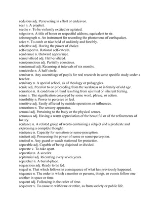 sedulous adj. Persevering in effort or endeavor.
seer n. A prophet.
seethe v. To be violently excited or agitated.
seignior n. A title of honor or respectful address, equivalent to sir.
seismograph n. An instrument for recording the phenomena of earthquakes.
seize v. To catch or take hold of suddenly and forcibly.
selective adj. Having the power of choice.
self-respect n. Rational self-esteem.
semblance n. Outward appearance.
semicivilized adj. Half-civilized.
semiconscious adj. Partially conscious.
semiannual adj. Recurring at intervals of six months.
semicircle n. A half-circle.
seminar n. Any assemblage of pupils for real research in some specific study under a
teacher.
seminary n. A special school, as of theology or pedagogics.
senile adj. Peculiar to or proceeding from the weakness or infirmity of old age.
sensation n. A condition of mind resulting from spiritual or inherent feeling.
sense n. The signification conveyed by some word, phrase, or action.
sensibility n. Power to perceive or feel.
sensitive adj. Easily affected by outside operations or influences.
sensorium n. The sensory apparatus.
sensual adj. Pertaining to the body or the physical senses.
sensuous adj. Having a warm appreciation of the beautiful or of the refinements of
luxury.
sentence n. A related group of words containing a subject and a predicate and
expressing a complete thought.
sentience n. Capacity for sensation or sense-perception.
sentient adj. Possessing the power of sense or sense-perception.
sentinel n. Any guard or watch stationed for protection.
separable adj. Capable of being disjoined or divided.
separate v. To take apart.
separatist n. A seceder.
septennial adj. Recurring every seven years.
sepulcher n. A burial-place.
sequacious adj. Ready to be led.
sequel n. That which follows in consequence of what has previously happened.
sequence n. The order in which a number or persons, things, or events follow one
another in space or time.
sequent adj. Following in the order of time.
sequester v. To cause to withdraw or retire, as from society or public life.
 