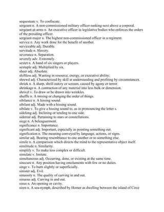 sequestrate v. To confiscate.
sergeant n. A non-commissioned military officer ranking next above a corporal.
sergeant-at-arms n. An executive officer in legislative bodies who enforces the orders
of the presiding officer.
sergeant-major n. The highest non-commissioned officer in a regiment.
service n. Any work done for the benefit of another.
serviceable adj. Durable.
servitude n. Slavery.
severance n. Separation.
severely adv. Extremely.
sextet n. A band of six singers or players.
sextuple adj. Multiplied by six.
sheer adj. Absolute.
shiftless adj. Wanting in resource, energy, or executive ability.
shrewd adj. Characterized by skill at understanding and profiting by circumstances.
shriek n. A sharp, shrill outcry or scream, caused by agony or terror.
shrinkage n. A contraction of any material into less bulk or dimension.
shrivel v. To draw or be drawn into wrinkles.
shuffle n. A mixing or changing the order of things.
sibilance n. A hissing sound.
sibilant adj. Made with a hissing sound.
sibilate v. To give a hissing sound to, as in pronouncing the letter s.
sidelong adj. Inclining or tending to one side.
sidereal adj. Pertaining to stars or constellations.
siege n. A beleaguerment.
significance n. Importance.
significant adj. Important, especially as pointing something out.
signification n. The meaning conveyed by language, actions, or signs.
similar adj. Bearing resemblance to one another or to something else.
simile n. A comparison which directs the mind to the representative object itself.
similitude n. Similarity.
simplify v. To make less complex or difficult.
simulate v. Imitate.
simultaneous adj. Occurring, done, or existing at the same time.
sinecure n. Any position having emoluments with few or no duties.
singe v. To burn slightly or superficially.
sinister adj. Evil.
sinuosity n. The quality of curving in and out.
sinuous adj. Curving in and out.
sinus n. An opening or cavity.
siren n. A sea-nymph, described by Homer as dwelling between the island of Circe
 