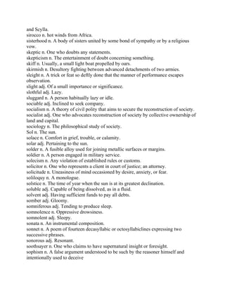 and Scylla.
sirocco n. hot winds from Africa.
sisterhood n. A body of sisters united by some bond of sympathy or by a religious
vow.
skeptic n. One who doubts any statements.
skepticism n. The entertainment of doubt concerning something.
skiff n. Usually, a small light boat propelled by oars.
skirmish n. Desultory fighting between advanced detachments of two armies.
sleight n. A trick or feat so deftly done that the manner of performance escapes
observation.
slight adj. Of a small importance or significance.
slothful adj. Lazy.
sluggard n. A person habitually lazy or idle.
sociable adj. Inclined to seek company.
socialism n. A theory of civil polity that aims to secure the reconstruction of society.
socialist adj. One who advocates reconstruction of society by collective ownership of
land and capital.
sociology n. The philosophical study of society.
Sol n. The sun.
solace n. Comfort in grief, trouble, or calamity.
solar adj. Pertaining to the sun.
solder n. A fusible alloy used for joining metallic surfaces or margins.
soldier n. A person engaged in military service.
solecism n. Any violation of established rules or customs.
solicitor n. One who represents a client in court of justice; an attorney.
solicitude n. Uneasiness of mind occasioned by desire, anxiety, or fear.
soliloquy n. A monologue.
solstice n. The time of year when the sun is at its greatest declination.
soluble adj. Capable of being dissolved, as in a fluid.
solvent adj. Having sufficient funds to pay all debts.
somber adj. Gloomy.
somniferous adj. Tending to produce sleep.
somnolence n. Oppressive drowsiness.
somnolent adj. Sleepy.
sonata n. An instrumental composition.
sonnet n. A poem of fourteen decasyllabic or octosyllabiclines expressing two
successive phrases.
sonorous adj. Resonant.
soothsayer n. One who claims to have supernatural insight or foresight.
sophism n. A false argument understood to be such by the reasoner himself and
intentionally used to deceive
 