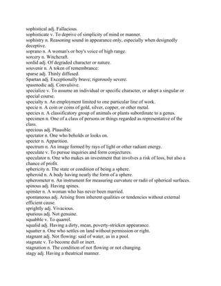 sophistical adj. Fallacious.
sophisticate v. To deprive of simplicity of mind or manner.
sophistry n. Reasoning sound in appearance only, especially when designedly
deceptive.
soprano n. A woman's or boy's voice of high range.
sorcery n. Witchcraft.
sordid adj. Of degraded character or nature.
souvenir n. A token of remembrance.
sparse adj. Thinly diffused.
Spartan adj. Exceptionally brave; rigorously severe.
spasmodic adj. Convulsive.
specialize v. To assume an individual or specific character, or adopt a singular or
special course.
specialty n. An employment limited to one particular line of work.
specie n. A coin or coins of gold, silver, copper, or other metal.
species n. A classificatory group of animals or plants subordinate to a genus.
specimen n. One of a class of persons or things regarded as representative of the
class.
specious adj. Plausible.
spectator n. One who beholds or looks on.
specter n. Apparition.
spectrum n. An image formed by rays of light or other radiant energy.
speculate v. To pursue inquiries and form conjectures.
speculator n. One who makes an investment that involves a risk of loss, but also a
chance of profit.
sphericity n. The state or condition of being a sphere.
spheroid n. A body having nearly the form of a sphere.
spherometer n. An instrument for measuring curvature or radii of spherical surfaces.
spinous adj. Having spines.
spinster n. A woman who has never been married.
spontaneous adj. Arising from inherent qualities or tendencies without external
efficient cause.
sprightly adj. Vivacious.
spurious adj. Not genuine.
squabble v. To quarrel.
squalid adj. Having a dirty, mean, poverty-stricken appearance.
squatter n. One who settles on land without permission or right.
stagnant adj. Not flowing: said of water, as in a pool.
stagnate v. To become dull or inert.
stagnation n. The condition of not flowing or not changing.
stagy adj. Having a theatrical manner.
 