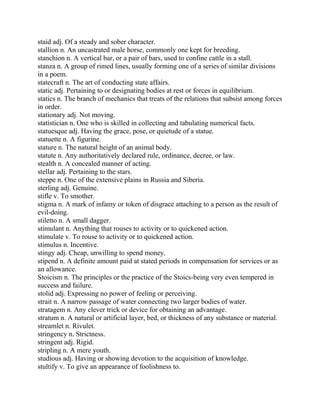 staid adj. Of a steady and sober character.
stallion n. An uncastrated male horse, commonly one kept for breeding.
stanchion n. A vertical bar, or a pair of bars, used to confine cattle in a stall.
stanza n. A group of rimed lines, usually forming one of a series of similar divisions
in a poem.
statecraft n. The art of conducting state affairs.
static adj. Pertaining to or designating bodies at rest or forces in equilibrium.
statics n. The branch of mechanics that treats of the relations that subsist among forces
in order.
stationary adj. Not moving.
statistician n. One who is skilled in collecting and tabulating numerical facts.
statuesque adj. Having the grace, pose, or quietude of a statue.
statuette n. A figurine.
stature n. The natural height of an animal body.
statute n. Any authoritatively declared rule, ordinance, decree, or law.
stealth n. A concealed manner of acting.
stellar adj. Pertaining to the stars.
steppe n. One of the extensive plains in Russia and Siberia.
sterling adj. Genuine.
stifle v. To smother.
stigma n. A mark of infamy or token of disgrace attaching to a person as the result of
evil-doing.
stiletto n. A small dagger.
stimulant n. Anything that rouses to activity or to quickened action.
stimulate v. To rouse to activity or to quickened action.
stimulus n. Incentive.
stingy adj. Cheap, unwilling to spend money.
stipend n. A definite amount paid at stated periods in compensation for services or as
an allowance.
Stoicism n. The principles or the practice of the Stoics-being very even tempered in
success and failure.
stolid adj. Expressing no power of feeling or perceiving.
strait n. A narrow passage of water connecting two larger bodies of water.
stratagem n. Any clever trick or device for obtaining an advantage.
stratum n. A natural or artificial layer, bed, or thickness of any substance or material.
streamlet n. Rivulet.
stringency n. Strictness.
stringent adj. Rigid.
stripling n. A mere youth.
studious adj. Having or showing devotion to the acquisition of knowledge.
stultify v. To give an appearance of foolishness to.
 