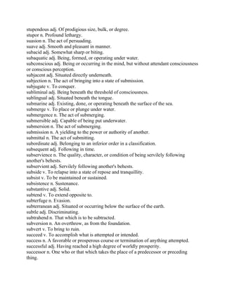 stupendous adj. Of prodigious size, bulk, or degree.
stupor n. Profound lethargy.
suasion n. The act of persuading.
suave adj. Smooth and pleasant in manner.
subacid adj. Somewhat sharp or biting.
subaquatic adj. Being, formed, or operating under water.
subconscious adj. Being or occurring in the mind, but without attendant consciousness
or conscious perception.
subjacent adj. Situated directly underneath.
subjection n. The act of bringing into a state of submission.
subjugate v. To conquer.
subliminal adj. Being beneath the threshold of consciousness.
sublingual adj. Situated beneath the tongue.
submarine adj. Existing, done, or operating beneath the surface of the sea.
submerge v. To place or plunge under water.
submergence n. The act of submerging.
submersible adj. Capable of being put underwater.
submersion n. The act of submerging.
submission n. A yielding to the power or authority of another.
submittal n. The act of submitting.
subordinate adj. Belonging to an inferior order in a classification.
subsequent adj. Following in time.
subservience n. The quality, character, or condition of being servilely following
another's behests.
subservient adj. Servilely following another's behests.
subside v. To relapse into a state of repose and tranquillity.
subsist v. To be maintained or sustained.
subsistence n. Sustenance.
substantive adj. Solid.
subtend v. To extend opposite to.
subterfuge n. Evasion.
subterranean adj. Situated or occurring below the surface of the earth.
subtle adj. Discriminating.
subtrahend n. That which is to be subtracted.
subversion n. An overthrow, as from the foundation.
subvert v. To bring to ruin.
succeed v. To accomplish what is attempted or intended.
success n. A favorable or prosperous course or termination of anything attempted.
successful adj. Having reached a high degree of worldly prosperity.
successor n. One who or that which takes the place of a predecessor or preceding
thing.
 