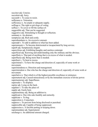 succinct adj. Concise.
succulent adj. Juicy.
succumb v. To cease to resist.
sufferance n. Toleration.
sufficiency n. An ample or adequate supply.
suffrage n. The right or privilege of voting.
suffuse v. To cover or fill the surface of.
suggestible adj. That can be suggested.
suggestive adj. Stimulating to thought or reflection.
summary n. An abstract.
sumptuous adj. Rich and costly.
superabundance n. An excessive amount.
superadd v. To add in addition to what has been added.
superannuate v. To become deteriorated or incapacitated by long service.
superb adj. Sumptuously elegant.
supercilious adj. Exhibiting haughty and careless contempt.
superficial adj. Knowing and understanding only the ordinary and the obvious.
superfluity n. That part of anything that is in excess of what is needed.
superfluous adj. Being more than is needed.
superheat v. To heat to excess.
superintend v. To have the charge and direction of, especially of some work or
movement.
superintendence n. Direction and management.
superintendent n. One who has the charge and direction of, especially of some work or
movement.
superlative n. That which is of the highest possible excellence or eminence.
supernatural adj. Caused miraculously or by the immediate exercise of divine power.
supernumerary adj. Superfluous.
supersede v. To displace.
supine adj. Lying on the back.
supplant v. To take the place of.
supple adj. Easily bent.
supplementary adj. Being an addition to.
supplicant n. One who asks humbly and earnestly.
supplicate v. To beg.
supposition n. Conjecture.
suppress v. To prevent from being disclosed or punished.
suppressible adj. Capable of being suppressed.
suppression n. A forcible putting or keeping down.
supramundane adj. Supernatural.
surcharge n. An additional amount charged.
 
