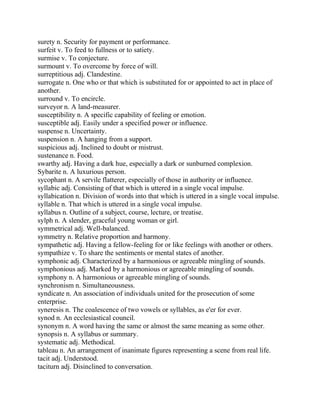 surety n. Security for payment or performance.
surfeit v. To feed to fullness or to satiety.
surmise v. To conjecture.
surmount v. To overcome by force of will.
surreptitious adj. Clandestine.
surrogate n. One who or that which is substituted for or appointed to act in place of
another.
surround v. To encircle.
surveyor n. A land-measurer.
susceptibility n. A specific capability of feeling or emotion.
susceptible adj. Easily under a specified power or influence.
suspense n. Uncertainty.
suspension n. A hanging from a support.
suspicious adj. Inclined to doubt or mistrust.
sustenance n. Food.
swarthy adj. Having a dark hue, especially a dark or sunburned complexion.
Sybarite n. A luxurious person.
sycophant n. A servile flatterer, especially of those in authority or influence.
syllabic adj. Consisting of that which is uttered in a single vocal impulse.
syllabication n. Division of words into that which is uttered in a single vocal impulse.
syllable n. That which is uttered in a single vocal impulse.
syllabus n. Outline of a subject, course, lecture, or treatise.
sylph n. A slender, graceful young woman or girl.
symmetrical adj. Well-balanced.
symmetry n. Relative proportion and harmony.
sympathetic adj. Having a fellow-feeling for or like feelings with another or others.
sympathize v. To share the sentiments or mental states of another.
symphonic adj. Characterized by a harmonious or agreeable mingling of sounds.
symphonious adj. Marked by a harmonious or agreeable mingling of sounds.
symphony n. A harmonious or agreeable mingling of sounds.
synchronism n. Simultaneousness.
syndicate n. An association of individuals united for the prosecution of some
enterprise.
syneresis n. The coalescence of two vowels or syllables, as e'er for ever.
synod n. An ecclesiastical council.
synonym n. A word having the same or almost the same meaning as some other.
synopsis n. A syllabus or summary.
systematic adj. Methodical.
tableau n. An arrangement of inanimate figures representing a scene from real life.
tacit adj. Understood.
taciturn adj. Disinclined to conversation.
 