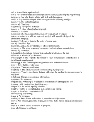 tack n. A small sharp-pointed nail.
tact n. Fine or ready mental discernment shown in saying or doing the proper thing.
tactician n. One who directs affairs with skill and shrewdness.
tactics n. Any maneuvering or adroit management for effecting an object.
tangency n. The state of touching.
tangent adj. Touching.
tangible adj. Perceptible by touch.
tannery n. A place where leather is tanned.
tantalize v. To tease.
tantamount adj. Having equal or equivalent value, effect, or import.
tapestry n. A fabric to which a pattern is applied with a needle, designed for
ornamental hangings.
tarnish v. To lessen or destroy the luster of in any way.
taut adj. Stretched tight.
taxation n. A levy, by government, of a fixed contribution.
taxidermy n. The art or process of preserving dead animals or parts of them.
technic adj. Technical.
technicality n. Something peculiar to a particular art, trade, or the like.
technique n. Manner of performance.
technography n. The scientific description or study of human arts and industries in
their historic development.
technology n. The knowledge relating to industries and manufactures.
teem v. To be full to overflowing.
telepathy n. Thought-transference.
telephony n. The art or process of communicating by telephone.
telescope v. To drive together so that one slides into the another like the sections of a
spy-glass.
telltale adj. That gives warning or information.
temerity n. Recklessness.
temporal adj. Pertaining to or concerned with the affairs of the present life.
temporary adj. Lasting for a short time only.
temporize v. To pursue a policy of delay.
tempt v. To offer to (somebody) an inducement to do wrong.
tempter n. An allurer or enticer to evil.
tenacious adj. Unyielding.
tenant n. An occupant.
tendency n. Direction or inclination, as toward some objector end.
tenet n. Any opinion, principle, dogma, or doctrine that a person believes or maintains
as true.
tenor n. A settled course or manner of progress.
tense adj. Strained to stiffness.
 