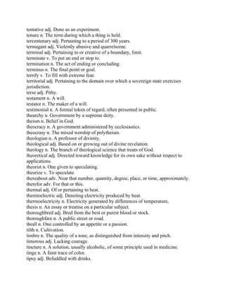 tentative adj. Done as an experiment.
tenure n. The term during which a thing is held.
tercentenary adj. Pertaining to a period of 300 years.
termagant adj. Violently abusive and quarrelsome.
terminal adj. Pertaining to or creative of a boundary, limit.
terminate v. To put an end or stop to.
termination n. The act of ending or concluding.
terminus n. The final point or goal.
terrify v. To fill with extreme fear.
territorial adj. Pertaining to the domain over which a sovereign state exercises
jurisdiction.
terse adj. Pithy.
testament n. A will.
testator n. The maker of a will.
testimonial n. A formal token of regard, often presented in public.
thearchy n. Government by a supreme deity.
theism n. Belief in God.
theocracy n. A government administered by ecclesiastics.
theocrasy n. The mixed worship of polytheism.
theologian n. A professor of divinity.
theological adj. Based on or growing out of divine revelation.
theology n. The branch of theological science that treats of God.
theoretical adj. Directed toward knowledge for its own sake without respect to
applications.
theorist n. One given to speculating.
theorize v. To speculate.
thereabout adv. Near that number, quantity, degree, place, or time, approximately.
therefor adv. For that or this.
thermal adj. Of or pertaining to heat.
thermoelectric adj. Denoting electricity produced by heat.
thermoelectricity n. Electricity generated by differences of temperature,
thesis n. An essay or treatise on a particular subject.
thoroughbred adj. Bred from the best or purest blood or stock.
thoroughfare n. A public street or road.
thrall n. One controlled by an appetite or a passion.
tilth n. Cultivation.
timbre n. The quality of a tone, as distinguished from intensity and pitch.
timorous adj. Lacking courage.
tincture n. A solution, usually alcoholic, of some principle used in medicine.
tinge n. A faint trace of color.
tipsy adj. Befuddled with drinks.
 