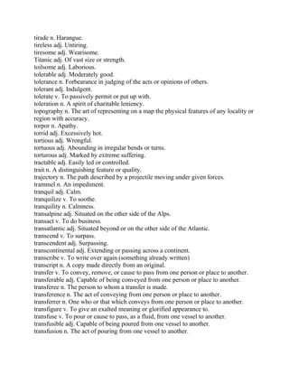 tirade n. Harangue.
tireless adj. Untiring.
tiresome adj. Wearisome.
Titanic adj. Of vast size or strength.
toilsome adj. Laborious.
tolerable adj. Moderately good.
tolerance n. Forbearance in judging of the acts or opinions of others.
tolerant adj. Indulgent.
tolerate v. To passively permit or put up with.
toleration n. A spirit of charitable leniency.
topography n. The art of representing on a map the physical features of any locality or
region with accuracy.
torpor n. Apathy.
torrid adj. Excessively hot.
tortious adj. Wrongful.
tortuous adj. Abounding in irregular bends or turns.
torturous adj. Marked by extreme suffering.
tractable adj. Easily led or controlled.
trait n. A distinguishing feature or quality.
trajectory n. The path described by a projectile moving under given forces.
trammel n. An impediment.
tranquil adj. Calm.
tranquilize v. To soothe.
tranquility n. Calmness.
transalpine adj. Situated on the other side of the Alps.
transact v. To do business.
transatlantic adj. Situated beyond or on the other side of the Atlantic.
transcend v. To surpass.
transcendent adj. Surpassing.
transcontinental adj. Extending or passing across a continent.
transcribe v. To write over again (something already written)
transcript n. A copy made directly from an original.
transfer v. To convey, remove, or cause to pass from one person or place to another.
transferable adj. Capable of being conveyed from one person or place to another.
transferee n. The person to whom a transfer is made.
transference n. The act of conveying from one person or place to another.
transferrer n. One who or that which conveys from one person or place to another.
transfigure v. To give an exalted meaning or glorified appearance to.
transfuse v. To pour or cause to pass, as a fluid, from one vessel to another.
transfusible adj. Capable of being poured from one vessel to another.
transfusion n. The act of pouring from one vessel to another.
 