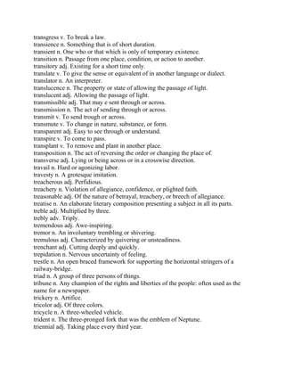 transgress v. To break a law.
transience n. Something that is of short duration.
transient n. One who or that which is only of temporary existence.
transition n. Passage from one place, condition, or action to another.
transitory adj. Existing for a short time only.
translate v. To give the sense or equivalent of in another language or dialect.
translator n. An interpreter.
translucence n. The property or state of allowing the passage of light.
translucent adj. Allowing the passage of light.
transmissible adj. That may e sent through or across.
transmission n. The act of sending through or across.
transmit v. To send trough or across.
transmute v. To change in nature, substance, or form.
transparent adj. Easy to see through or understand.
transpire v. To come to pass.
transplant v. To remove and plant in another place.
transposition n. The act of reversing the order or changing the place of.
transverse adj. Lying or being across or in a crosswise direction.
travail n. Hard or agonizing labor.
travesty n. A grotesque imitation.
treacherous adj. Perfidious.
treachery n. Violation of allegiance, confidence, or plighted faith.
treasonable adj. Of the nature of betrayal, treachery, or breech of allegiance.
treatise n. An elaborate literary composition presenting a subject in all its parts.
treble adj. Multiplied by three.
trebly adv. Triply.
tremendous adj. Awe-inspiring.
tremor n. An involuntary trembling or shivering.
tremulous adj. Characterized by quivering or unsteadiness.
trenchant adj. Cutting deeply and quickly.
trepidation n. Nervous uncertainty of feeling.
trestle n. An open braced framework for supporting the horizontal stringers of a
railway-bridge.
triad n. A group of three persons of things.
tribune n. Any champion of the rights and liberties of the people: often used as the
name for a newspaper.
trickery n. Artifice.
tricolor adj. Of three colors.
tricycle n. A three-wheeled vehicle.
trident n. The three-pronged fork that was the emblem of Neptune.
triennial adj. Taking place every third year.
 