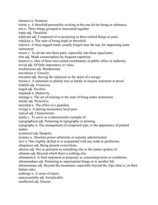 trimness n. Neatness.
trinity n. A threefold personality existing in the one divine being or substance.
trio n. Three things grouped or associated together.
triple adj. Threefold.
triplicate adj. Composed of or pertaining to three related things or parts.
triplicity n. The state of being triple or threefold.
tripod n. A three-legged stand, usually hinged near the top, for supporting some
instrument.
trisect v. To divide into three parts, especially into three equal parts.
trite adj. Made commonplace by frequent repetition.
triumvir n. One of three men united coordinately in public office or authority.
trivial adj. Of little importance or value.
troublesome adj. Burdensome.
truculence n. Ferocity.
truculent adj. Having the character or the spirit of a savage.
truism n. A statement so plainly true as hardly to require statement or proof.
truthful adj. Veracious.
turgid adj. Swollen.
turpitude n. Depravity.
tutelage n. The act of training or the state of being under instruction.
tutelar adj. Protective.
tutorship n. The office of a guardian.
twinge n. A darting momentary local pain.
typical adj. Characteristic.
typify v. To serve as a characteristic example of.
typographical adj. Pertaining to typography or printing.
typography n. The arrangement of composed type, or the appearance of printed
matter.
tyrannical adj. Despotic.
tyranny n. Absolute power arbitrarily or unjustly administrated.
tyro n. One slightly skilled in or acquainted with any trade or profession.
ubiquitous adj. Being present everywhere.
ulterior adj. Not so pertinent as something else to the matter spoken of.
ultimate adj. Beyond which there is nothing else.
ultimatum n. A final statement or proposal, as concerning terms or conditions.
ultramundane adj. Pertaining to supernatural things or to another life.
ultramontane adj. Beyond the mountains, especially beyond the Alps (that is, on their
Italian side).
umbrage n. A sense of injury.
unaccountable adj. Inexplicable.
unaffected adj. Sincere.
 