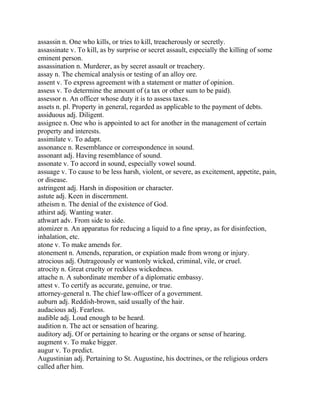 assassin n. One who kills, or tries to kill, treacherously or secretly.
assassinate v. To kill, as by surprise or secret assault, especially the killing of some
eminent person.
assassination n. Murderer, as by secret assault or treachery.
assay n. The chemical analysis or testing of an alloy ore.
assent v. To express agreement with a statement or matter of opinion.
assess v. To determine the amount of (a tax or other sum to be paid).
assessor n. An officer whose duty it is to assess taxes.
assets n. pl. Property in general, regarded as applicable to the payment of debts.
assiduous adj. Diligent.
assignee n. One who is appointed to act for another in the management of certain
property and interests.
assimilate v. To adapt.
assonance n. Resemblance or correspondence in sound.
assonant adj. Having resemblance of sound.
assonate v. To accord in sound, especially vowel sound.
assuage v. To cause to be less harsh, violent, or severe, as excitement, appetite, pain,
or disease.
astringent adj. Harsh in disposition or character.
astute adj. Keen in discernment.
atheism n. The denial of the existence of God.
athirst adj. Wanting water.
athwart adv. From side to side.
atomizer n. An apparatus for reducing a liquid to a fine spray, as for disinfection,
inhalation, etc.
atone v. To make amends for.
atonement n. Amends, reparation, or expiation made from wrong or injury.
atrocious adj. Outrageously or wantonly wicked, criminal, vile, or cruel.
atrocity n. Great cruelty or reckless wickedness.
attache n. A subordinate member of a diplomatic embassy.
attest v. To certify as accurate, genuine, or true.
attorney-general n. The chief law-officer of a government.
auburn adj. Reddish-brown, said usually of the hair.
audacious adj. Fearless.
audible adj. Loud enough to be heard.
audition n. The act or sensation of hearing.
auditory adj. Of or pertaining to hearing or the organs or sense of hearing.
augment v. To make bigger.
augur v. To predict.
Augustinian adj. Pertaining to St. Augustine, his doctrines, or the religious orders
called after him.
 