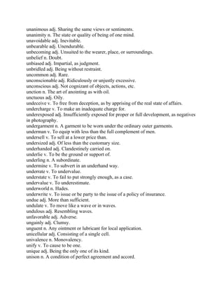unanimous adj. Sharing the same views or sentiments.
unanimity n. The state or quality of being of one mind.
unavoidable adj. Inevitable.
unbearable adj. Unendurable.
unbecoming adj. Unsuited to the wearer, place, or surroundings.
unbelief n. Doubt.
unbiased adj. Impartial, as judgment.
unbridled adj. Being without restraint.
uncommon adj. Rare.
unconscionable adj. Ridiculously or unjustly excessive.
unconscious adj. Not cognizant of objects, actions, etc.
unction n. The art of anointing as with oil.
unctuous adj. Oily.
undeceive v. To free from deception, as by apprising of the real state of affairs.
undercharge v. To make an inadequate charge for.
underexposed adj. Insufficiently exposed for proper or full development, as negatives
in photography.
undergarment n. A garment to be worn under the ordinary outer garments.
underman v. To equip with less than the full complement of men.
undersell v. To sell at a lower price than.
undersized adj. Of less than the customary size.
underhanded adj. Clandestinely carried on.
underlie v. To be the ground or support of.
underling n. A subordinate.
undermine v. To subvert in an underhand way.
underrate v. To undervalue.
understate v. To fail to put strongly enough, as a case.
undervalue v. To underestimate.
underworld n. Hades.
underwrite v. To issue or be party to the issue of a policy of insurance.
undue adj. More than sufficient.
undulate v. To move like a wave or in waves.
undulous adj. Resembling waves.
unfavorable adj. Adverse.
ungainly adj. Clumsy.
unguent n. Any ointment or lubricant for local application.
unicellular adj. Consisting of a single cell.
univalence n. Monovalency.
unify v. To cause to be one.
unique adj. Being the only one of its kind.
unison n. A condition of perfect agreement and accord.
 