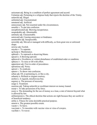 unisonant adj. Being in a condition of perfect agreement and accord.
Unitarian adj. Pertaining to a religious body that rejects the doctrine of the Trinity.
unlawful adj. Illegal.
unlimited adj. Unconstrained.
unnatural adj. Artificial.
unnecessary adj. Not essential under the circumstances.
unsettle v. To put into confusion.
unsophisticated adj. Showing inexperience.
unspeakable adj. Abominable.
untimely adj. Unseasonable.
untoward adj. Causing annoyance or hindrance.
unutterable adj. Inexpressible.
unwieldy adj. Moved or managed with difficulty, as from great size or awkward
shape.
unwise adj. Foolish.
unyoke v. To separate.
up-keep n. Maintenance.
upbraid v. To reproach as deserving blame.
upcast n. A throwing upward.
upheaval n. Overthrow or violent disturbance of established order or condition.
upheave v. To raise or lift with effort.
uppermost adj. First in order of precedence.
uproarious adj. Noisy.
uproot v. To eradicate.
upturn v. To throw into confusion.
urban adj. Of, or pertaining to, or like a city.
urbanity n. Refined or elegant courtesy.
urchin n. A roguish, mischievous boy.
urgency n. The pressure of necessity.
usage n. Treatment.
usurious adj. Taking unlawful or exorbitant interest on money loaned.
usurp v. To take possession of by force.
usury n. The demanding for the use of money as a loan, a rate of interest beyond what
is allowed by law.
utilitarianism n. The ethical doctrine that actions are right because they are useful or
of beneficial tendency.
utility n. Fitness for some desirable practical purpose.
utmost n. The greatest possible extent.
vacate v. To leave.
vaccinate v. To inoculate with vaccine virus or virus of cowpox.
vacillate v. To waver.
 