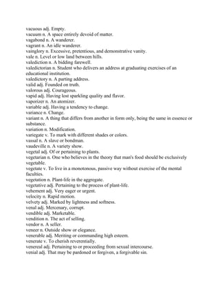 vacuous adj. Empty.
vacuum n. A space entirely devoid of matter.
vagabond n. A wanderer.
vagrant n. An idle wanderer.
vainglory n. Excessive, pretentious, and demonstrative vanity.
vale n. Level or low land between hills.
valediction n. A bidding farewell.
valedictorian n. Student who delivers an address at graduating exercises of an
educational institution.
valedictory n. A parting address.
valid adj. Founded on truth.
valorous adj. Courageous.
vapid adj. Having lost sparkling quality and flavor.
vaporizer n. An atomizer.
variable adj. Having a tendency to change.
variance n. Change.
variant n. A thing that differs from another in form only, being the same in essence or
substance.
variation n. Modification.
variegate v. To mark with different shades or colors.
vassal n. A slave or bondman.
vaudeville n. A variety show.
vegetal adj. Of or pertaining to plants.
vegetarian n. One who believes in the theory that man's food should be exclusively
vegetable.
vegetate v. To live in a monotonous, passive way without exercise of the mental
faculties.
vegetation n. Plant-life in the aggregate.
vegetative adj. Pertaining to the process of plant-life.
vehement adj. Very eager or urgent.
velocity n. Rapid motion.
velvety adj. Marked by lightness and softness.
venal adj. Mercenary, corrupt.
vendible adj. Marketable.
vendition n. The act of selling.
vendor n. A seller.
veneer n. Outside show or elegance.
venerable adj. Meriting or commanding high esteem.
venerate v. To cherish reverentially.
venereal adj. Pertaining to or proceeding from sexual intercourse.
venial adj. That may be pardoned or forgiven, a forgivable sin.
 
