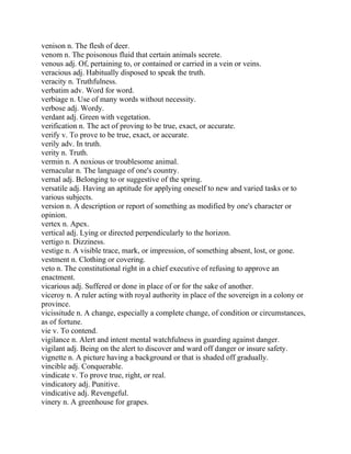 venison n. The flesh of deer.
venom n. The poisonous fluid that certain animals secrete.
venous adj. Of, pertaining to, or contained or carried in a vein or veins.
veracious adj. Habitually disposed to speak the truth.
veracity n. Truthfulness.
verbatim adv. Word for word.
verbiage n. Use of many words without necessity.
verbose adj. Wordy.
verdant adj. Green with vegetation.
verification n. The act of proving to be true, exact, or accurate.
verify v. To prove to be true, exact, or accurate.
verily adv. In truth.
verity n. Truth.
vermin n. A noxious or troublesome animal.
vernacular n. The language of one's country.
vernal adj. Belonging to or suggestive of the spring.
versatile adj. Having an aptitude for applying oneself to new and varied tasks or to
various subjects.
version n. A description or report of something as modified by one's character or
opinion.
vertex n. Apex.
vertical adj. Lying or directed perpendicularly to the horizon.
vertigo n. Dizziness.
vestige n. A visible trace, mark, or impression, of something absent, lost, or gone.
vestment n. Clothing or covering.
veto n. The constitutional right in a chief executive of refusing to approve an
enactment.
vicarious adj. Suffered or done in place of or for the sake of another.
viceroy n. A ruler acting with royal authority in place of the sovereign in a colony or
province.
vicissitude n. A change, especially a complete change, of condition or circumstances,
as of fortune.
vie v. To contend.
vigilance n. Alert and intent mental watchfulness in guarding against danger.
vigilant adj. Being on the alert to discover and ward off danger or insure safety.
vignette n. A picture having a background or that is shaded off gradually.
vincible adj. Conquerable.
vindicate v. To prove true, right, or real.
vindicatory adj. Punitive.
vindicative adj. Revengeful.
vinery n. A greenhouse for grapes.
 
