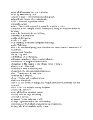 votary adj. Consecrated by a vow or promise.
votive adj. Dedicated by a vow.
vulgarity n. Lack of refinement in conduct or speech.
vulnerable adj. Capable of receiving injuries.
waif n. A homeless, neglected wanderer.
waistcoat n. A vest.
waive v. To relinquish, especially temporarily, as a right or claim.
wampum n. Beads strung on threads, formerly used among the American Indians as
currency.
wane v. To diminish in size and brilliancy.
wantonness n. Recklessness.
warlike adj. Belligerent.
wavelet n. A ripple.
weak-kneed adj. Without resolute purpose or energy.
weal n. Well-being.
wean v. To transfer (the young) from dependence on mother's milk to another form of
nourishment.
wearisome adj. Fatiguing.
wee adj. Very small.
well-bred adj. Of good ancestry.
well-doer n. A performer of moral and social duties.
well-to-do adj. In prosperous circumstances.
whereabouts n. The place in or near which a person or thing is.
whereupon adv. After which.
wherever adv. In or at whatever place.
wherewith n. The necessary means or resources.
whet v. To make more keen or eager.
whimsical adj. Capricious.
whine v. To utter with complaining tone.
wholly adv. Completely.
wield v. To use, control, or manage, as a weapon, or instrument, especially with full
command.
wile n. An act or a means of cunning deception.
winsome adj. Attractive.
wintry adj. Lacking warmth of manner.
wiry adj. Thin, but tough and sinewy.
witchcraft n. Sorcery.
witless adj. Foolish, indiscreet, or silly.
witling n. A person who has little understanding.
witticism n. A witty, brilliant, or original saying or sentiment.
wittingly adv. With knowledge and by design.
 