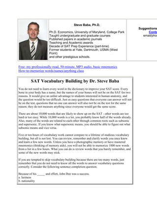 Steve Baba, Ph.D.
                                                                                                Suggestions
                         Ph.D. Economics, University of Maryland, College Park                        Conta
                         Taught undergraduate and graduate courses                                email/phon
                         Published papers in academic journals
                         Teaching and Academic awards
                         Decade of SAT Prep Experience (part-time)
                         Former students at Yale, Dartmouth, USMA (West
                         Point)
                         and other prestigious schools.


Free: my professionally-read, 50-minute, MP3 audio, basic mnemonics
How-to-memorize words/names/anything class


          SAT Vocabulary Building by Dr. Steve Baba
You do not need to learn every word in the dictionary to improve your SAT score. Every
bone in your body has a name, but the names of your bones will not be on the SAT for two
reasons. It would give an unfair advantage to students interested in human anatomy, and
the question would be too difficult. Just as easy questions that everyone can answer will not
be on the test, questions that no one can answer will also not be on the test for the same
reason; they do not measure anything since everyone would get the same score.

There are about 10,000 words that are likely to show up on the SAT - other words are too
hard or too easy. While 10,000 words is a lot, you probably know half of the words already.
Also, many of the words are related to each other through common roots such as subsonic
and supersonic. If you know what supersonic means, you should be able to figure out what
subsonic means and vice versa.

Five or ten hours of vocabulary work cannot compare to a lifetime of studious vocabulary
building, but all is not lost. You can review, remember and clarify words you once knew
and learn a few new words. Unless you have a photographic memory or have mastered
mnemonics (thinking of memory aids), you will not be able to memorize 1000 new words
from a list in a few hours. What you can do is review words that you barely remember, and
some of the new words may stick.

If you are tempted to skip vocabulary building because there are too many words, just
remember that you do not need to know all the words to answer vocabulary questions
correctly. Consider the following sentence completion question.

Because of his _____ and effort, John Doe was a success.
a. laziness
b. nationality
 