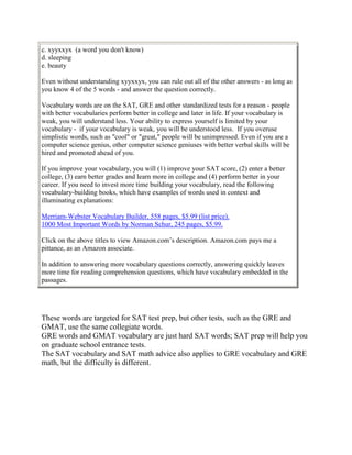 c. xyyxxyx (a word you don't know)
d. sleeping
e. beauty

Even without understanding xyyxxyx, you can rule out all of the other answers - as long as
you know 4 of the 5 words - and answer the question correctly.

Vocabulary words are on the SAT, GRE and other standardized tests for a reason - people
with better vocabularies perform better in college and later in life. If your vocabulary is
weak, you will understand less. Your ability to express yourself is limited by your
vocabulary - if your vocabulary is weak, you will be understood less. If you overuse
simplistic words, such as "cool" or "great," people will be unimpressed. Even if you are a
computer science genius, other computer science geniuses with better verbal skills will be
hired and promoted ahead of you.

If you improve your vocabulary, you will (1) improve your SAT score, (2) enter a better
college, (3) earn better grades and learn more in college and (4) perform better in your
career. If you need to invest more time building your vocabulary, read the following
vocabulary-building books, which have examples of words used in context and
illuminating explanations:

Merriam-Webster Vocabulary Builder, 558 pages, $5.99 (list price).
1000 Most Important Words by Norman Schur, 245 pages, $5.99.

Click on the above titles to view Amazon.com’s description. Amazon.com pays me a
pittance, as an Amazon associate.

In addition to answering more vocabulary questions correctly, answering quickly leaves
more time for reading comprehension questions, which have vocabulary embedded in the
passages.




These words are targeted for SAT test prep, but other tests, such as the GRE and
GMAT, use the same collegiate words.
GRE words and GMAT vocabulary are just hard SAT words; SAT prep will help you
on graduate school entrance tests.
The SAT vocabulary and SAT math advice also applies to GRE vocabulary and GRE
math, but the difficulty is different.
 