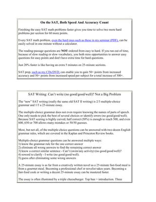 On the SAT, Both Speed And Accuracy Count

Finishing the easy SAT math problems faster gives you time to solve two more hard
problems per section for 60 more points.

Every SAT math problem, even the hard ones such as these in my seminar (PDF), can be
easily solved in one minute without a calculator.

The reading-passage questions are NOT ordered from easy to hard. If you run out of time,
because of slow reading or slow vocabulary, you both miss opportunities to answer easy
questions for easy points and don't have extra time for hard questions.

Just 20% faster is like having an extra 5 minutes on 25-minute sections.

SAT prep, such as my CDs/DVD, can enable you to gain 50+ points from increased
accuracy and 50+ points from increased speed per subject for a total increase of 300+.




        SAT Writing: Can’t write (no good/good/well)? Not a Big Problem

The “new” SAT writing (really the same old SAT II writing) is 2/3 multiple-choice
grammar and 1/3 a 25-minute essay.

The multiple-choice grammar does not even require knowing the names of parts of speech.
One only needs to pick the best of several choices or identify errors (no good/good/well).
Because SAT scoring is highly curved, half correct (50%) is enough to reach 500, and even
600, 650 or 700 allows many mistakes or 50/50 guesses.

Most, but not all, of the multiple-choice questions can be answered with two-dozen English
grammar rules, which are covered in the Kaplan and Princeton Review books.

Multiple-choice grammar questions can be answered multiple ways:
1) know the grammar rule for the one correct answer
2) eliminate all wrong answers to find the remaining correct answer
3) know a correct similar sentence - Can’t (swim/any activity) (no good/good/well)?
4) reword to clarify - I write (no good/good/well).
5) guess after eliminating some wrong answers

A 25-minute essay is as far from a creatively written novel as a 25-minute fast-food meal is
from a gourmet meal. Becoming a professional chef or novelist takes years. Becoming a
fast-food cook or writing a decent 25-minute essay can be mastered faster.

The essay is often illustrated by a triple cheeseburger. Top bun = introduction. Three
 