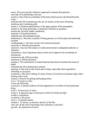 aura n. Pervasive psychic influence supposed to emanate from persons
aural adj. Of or pertaining to the ear.
auricle n. One of the two chambers of the heart which receives the blood from the
veins.
auricular adj. Of or pertaining to the ear, its auricle, or the sense of hearing.
auriferous adj. Containing gold.
aurora n. A luminous phenomenon in the upper regions of the atmosphere.
auspice n. favoring, protecting, or propitious influence or guidance.
austere adj. Severely simple; unadorned.
autarchy n. Unrestricted power.
authentic adj. Of undisputed origin.
authenticity n. The state or quality of being genuine, or of the origin and authorship
claimed.
autobiography n. The story of one's life written by himself.
autocracy n. Absolute government.
autocrat n. Any one who claims or wields unrestricted or undisputed authority or
influence.
automaton n. Any living being whose actions are or appear to be involuntary or
mechanical.
autonomous adj. Self-governing.
autonomy n. Self-government.
autopsy n. The examination of a dead body by dissection to ascertain the cause of
death.
autumnal adj. Of or pertaining to autumn.
auxiliary n. One who or that which aids or helps, especially when regarded as
subsidiary or accessory.
avalanche n. The fall or sliding of a mass of snow or ice down a mountain-slope, often
bearing with it rock.
avarice n. Passion for getting and keeping riches.
aver v. To assert as a fact.
averse adj. Reluctant.
aversion n. A mental condition of fixed opposition to or dislike of some particular
thing.
avert v. To turn away or aside.
aviary n. A spacious cage or enclosure in which live birds are kept.
avidity n. Greediness.
avocation n. Diversion.
avow v. To declare openly.
awaken v. To arouse, as emotion, interest, or the like.
awry adv. & adj. Out of the proper form, direction, or position.
aye adv. An expression of assent.
 