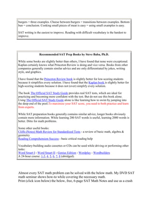 burgers = three examples. Cheese between burgers = transitions between examples. Bottom
bun = conclusion. Cooking small pieces of meat is easy = using small examples is easy.

SAT writing is the easiest to improve. Reading with difficult vocabulary is the hardest to
improve.




                 Recommended SAT Prep Books by Steve Baba, Ph.D.

While some books are slightly better than others, I have found that none were exceptional.
Kaplan certainly knows what Princeton Review is doing and vice versa. Books from other
companies generally contain similar advice and are only differentiated by jokes, writing
style, and graphics.

I have found that the Princeton Review book is slightly better for low-scoring students
because it simplifies every solution. I have found that the Kaplan book is slightly better for
high-scoring students because it does not (over) simplify every solution.

The book The Official SAT Study Guide provides real SAT tests, which are ideal for
practicing and becoming more confident with the test. But do not use this book alone.
Using The Official SAT Study Guide alone is like learning how to swim by jumping into
the deep end of the pool.To maximize your SAT score, you need to both practice and learn
from experts.

While SAT preparation books generally contains similar advice, longer books obviously
contain more information. While learning 200 SAT words is useful, learning 2000 words is
better. Ditto for math problems.

Some other useful books:
Cliffs (Notes) Math Review for Standardized Tests - a review of basic math, algebra &
geometry
Reading Comprehension Success - basic critical reading help

Vocabulary-building audio cassettes or CDs can be used while driving or performing other
tasks:
Word Smart I - Word Smart II - Genius Edition - Wordplay - Wordbuilders
A 24-hour course: 1-3, 4, 5, 6, 7, 8 (abridged).




Almost every SAT math problem can be solved with the below math. My DVD SAT
math seminar shows how-to while covering the necessary math.
Print (click icon below) the below, free, 6-page SAT Math Notes and use as a crash
 